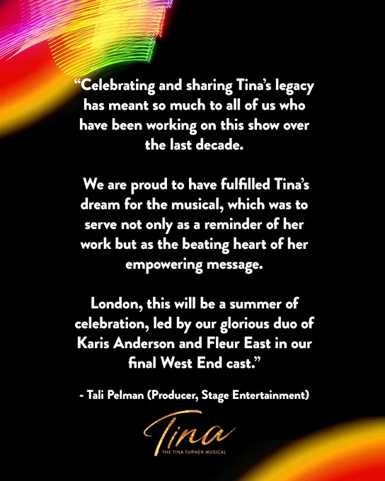“Celebrating and sharing Tina’s legacy has meant so much to all of us who have been working on this show over the last decade.

 We are proud to have fulfilled Tina’s dream for the musical, which was to serve not only as a reminder of her work but as the beating heart of her empowering message.

London, this will be a summer of celebration, led by our glorious duo of Karis Anderson and Fleur East in our final West End cast.”

Tali Pelman (Producer, Stage Entertainment)