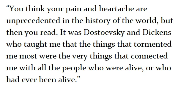 “You think your pain and heartache are unprecedented in the history of the world, but then you read. It was Dostoevsky and Dickens who taught me that the things that tormented me most were the very things that connected me with all the people who were alive, or who had ever been alive.” 