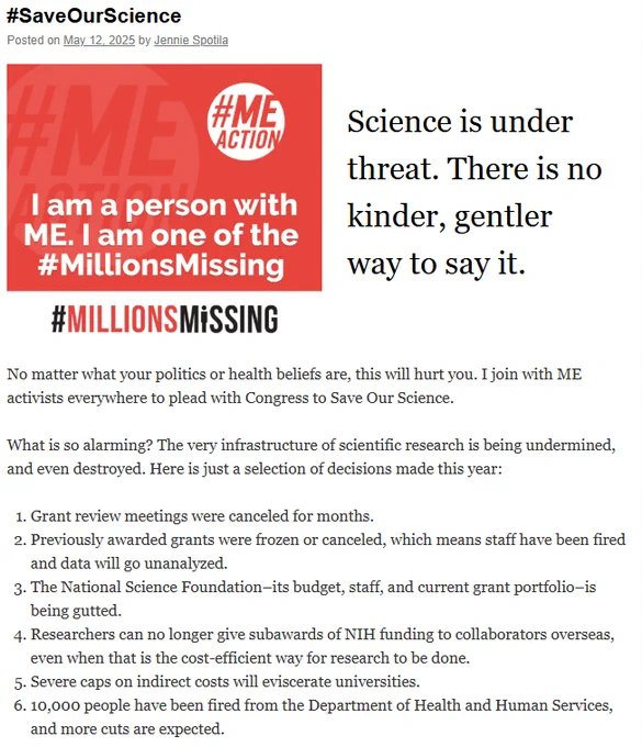 #SaveOurScience
Posted on May 12, 2025 by Jennie Spotila

Science is under threat. There is no kinder, gentler way to say it.
No matter what your politics or health beliefs are, this will hurt you. I join with ME activists everywhere to plead with Congress to Save Our Science.

What is so alarming? The very infrastructure of scientific research is being undermined, and even destroyed. Here is just a selection of decisions made this year:

Grant review meetings were canceled for months.
Previously awarded grants were frozen or canceled, which means staff have been fired and data will go unanalyzed.
The National Science Foundation–its budget, staff, and current grant portfolio–is being gutted.
Researchers can no longer give subawards of NIH funding to collaborators overseas, even when that is the cost-efficient way for research to be done.
Severe caps on indirect costs will eviscerate universities.
10,000 people have been fired from the Department of Health and Human Services, and more c