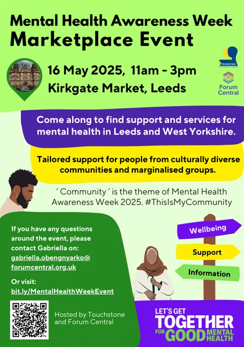 A poster for a Mental Health Awareness Week Marketplace Event on 16 May 2025 at Kirkgate Market, Leeds.

Text on designed flyer reads:

Mental Health Awareness Week Marketplace Event
16 May 2025, 11am - 3pm
Kirkgate Market, Leeds

Come along to find support and services for mental health in Leeds and West Yorkshire.

Tailored support for people from culturally diverse communities and marginalized groups.

‘Community’ is the theme of Mental Health Awareness Week 2025. #ThisIsMyCommunity

If you have any questions around the event, please contact Gabriella on: gabriella.obengnyarko@forumcentral.org.uk
Or visit: bit.ly/MentalHealthWeekEvent

Hosted by Touchstone and Forum Central

LET'S GET TOGETHER FOR GOOD MENTAL HEALTH