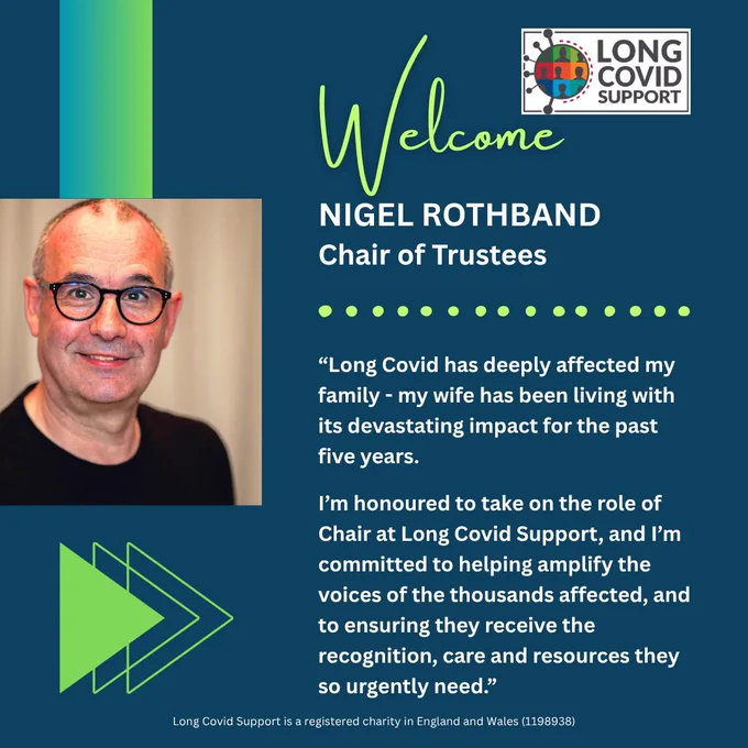 Blue background with a photograph on the left of Long Covid Support’s new Chair of Trustees, Nigel Rothband. In the top right is the Long Covid Support logo. Text reads Welcome NIGEL ROTHBAND Chair of Trustees. There is a quote from Nigel which says Long Covid has deeply affected my family. My wife has been living with its devastating impact for the past five years.
I'm honoured to take on the role of Chair at Long Covid Support, and I'm committed to helping amplify the voices of the thousands affected, and to ensuring they receive the recognition, care and resources they so urgently need. Across the bottom it says Long Covid Support is a registered charity in England and Wales 1198938.