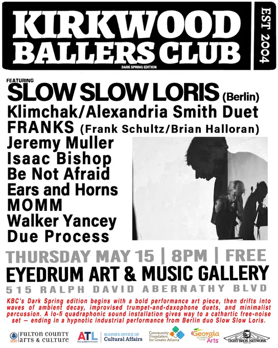 KBC’s Dark Spring edition begins with a bold performance art piece, then drifts into waves of ambient decay, improvised trumpet-and-daxophone duets, and minimalist percussion. A lo-fi quadraphonic sound installation gives way to a cathartic free-noise set — ending in a hypnotic industrial performance from Berlin duo Slow Slow Loris.

Featuring:
SLOW SLOW LORIS (Berlin)
Klimchak/Alexandria Smith Duet
FRANKS (Frank Schultz/Brian Halloran)
Jeremy Muller
Ears and Horns
Be Not Afraid
Isaac Bishop
MOMM
Walker Yancey
Due Process

Thursday, May 15
Doors open at 8PM
The program begins at 8:30PM.
Admission: FREE

This program is funded by the Fulton County Board of Commissioners and supported in part by the City of Atlanta Mayor’s Office of Cultural Affairs. Additional support comes from the Community Foundation for Greater Atlanta and Georgia Council for the Arts. Kirkwood Ballers Club is powered by Tight Bros Network.

WHEN: Every 3rd Thursday of the month from 8–11:30PM

WHERE: eyedrum 