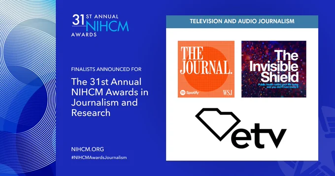 Finalists Announced for the 31st Annual NIHCM Awards in Journalism and Research; Television and Audio Journalism Category; The Journal - Spotify Studios & The Wall Street Journal; The Invisible Shield: public health saved your life today and you don't even know it; South Carolina Educational Television; NIHCM.org; #NIHCMAwardsJournalism