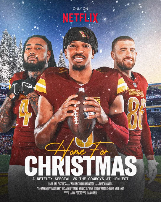 Movie poster style graphic for the Dallas Cowboys vs. Washington Commanders game on Thursday, December 25th. Poster features three cutouts. From left to right it is Frankie Luvu, Jayden Daniels and Zach Ertz. All three are wearing burgundy jerseys and white pants. Luvu is also wearing black football gloves and Ertz is wearing white football gloves. Daniels is holding a football using both hands. Toward the bottom in the center it says “HOME FOR CHRISTMAS A NETFLIX SPECIAL VS THE COWBOYS AT 1PM EST RAISE HAIL PICTURES PRESENTS WASHINGTON COMMANDERS A FILM BY JAYDEN DANIELS MUSIC BY FRANKIE LUVU COSTUME DESIGNER TERRY McLAURIN EDITED BY MIKE SAINRISTIL PRODUCTION DESIGNER BOBBY WAGNER DIRECTOR OF PHOTOGRAPHY ZACH ERTZ SCREENPLAY BY ADAM PETERS DIRECTED BY DAN QUINN”. In the center at the top is the red Netflix logo. The background of the poster is Northwest Stadium and also features snow and snowy trees.