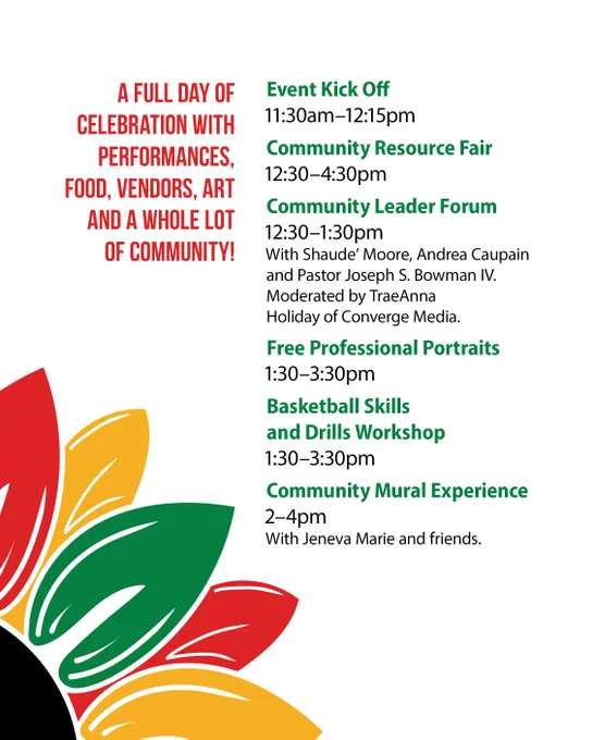 A full day of celebration with performances, food, vendors, art and a whole lot of community! 
Event Kick Off 11:30am-12:15pm 
Community Resource Fair 
12:30-4:30pm 
Community Leader Forum 12:30-1:30pm 
With Shaude' Moore, Andrea Caupain and Pastor Joseph S. Bowman IV. Moderated by TraeAnna Holiday of Converge Media. 
Free Professional Portraits 1:30-3:30pm 
Basketball Skills and Drills Workshop 1:30-3:30pm 
Community Mural Experience 2-4pm 
With Jeneva Marie and friends. 