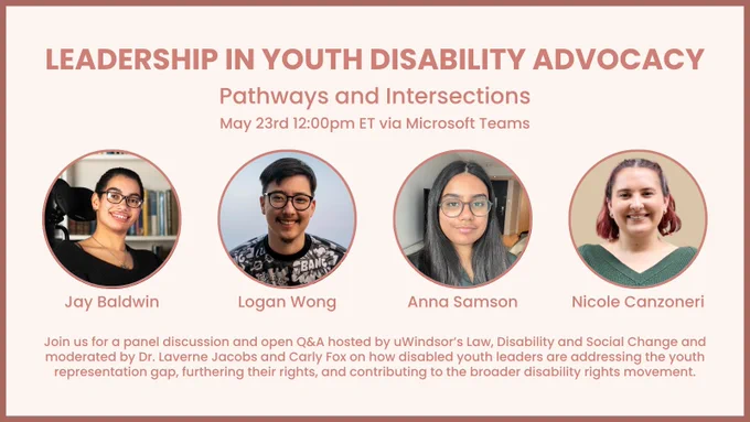 headshots of Nicole Canzoneri, a white woman with an invisible disability; Anna Samson, a desi, queer, disabled non-binary person; Logan Wong, a trans, bi-racial, Autistic wheelchair user; and Jay Baldwin, a proud black, queer, disabled, neurodivergent educator and activist. text reads "leadership in youth disability advocacy: pathways and intersections. Join us for a panel discussion and open Q&A on how disabled youth leaders are addressing the youth representation gap, furthering their rights, and contributing to the broader disability rights movement. Moderated by Dr. Laverne Jacobs & Carly Fox. Hosted by uWindsor’s Law, Disability, and Social Change. May 23rd 12:00pm ET via Microsoft Teams
