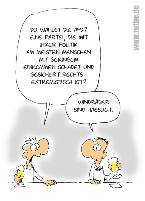 In einer Kneipe, zwei Männer trinken Bier. Linker Mann (geschockt): "Du wählst die AfD? Eine Partei, die mit ihrer Politik am meisten Menschen mit geringem Einkommen schadet und gesichert rechtsextremistisch ist?". Rechter Mann (ruhig): "Windräder sind hässlich."
