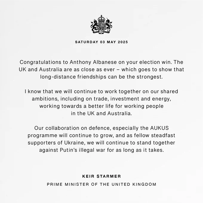 Statement graphic issued by the UK Prime Minister with the words: “Congratulations to Anthony Albanese on your election win. The UK and Australia are as close as ever – which goes to show that long-distance friendships can be the strongest. 

  

“I know that we will continue to work together on our shared ambitions, including on trade, investment and energy, working towards a better life for working people in the UK and Australia. 

  

“Our collaboration on defence, especially the AUKUS programme will continue to grow, and as fellow steadfast supporters of Ukraine, we will continue to stand together against Putin’s illegal war for as long as it takes.” 