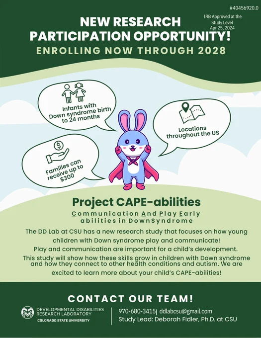 NEW RESEARCH
PARTICIPATION OPPORTUNITY!
CONTACT OUR TEAM!
ENROLLING NOW THROUGH 2028
Project CAPE-abilities
C o m m u n i c a t i o n  A n d  P l a y  E a r l y 
a b i l i t i e s  i n  D o w n S y n d r o m e
The DD Lab at CSU has a new research study that focuses on how young
children with Down syndrome play and communicate!
Play and communication are important for a child’s development. 
This study will show how these skills grow in children with Down syndrome
and how they connect to other health conditions and autism. We are excited to learn more about your child’s CAPE-abilities!
Infants with Down syndrome birth to 24 months
Locations throughout the US
Families can receive up to $300
Study Lead: Deborah Fidler, Ph.D. at CSU
970-680-3415
ddlabcsu@gmail.com
|
DEVELOPMENTAL DISABILITIES RESEARCH LABORATORY
#40456920.0
IRB Approved at the Study Level
Apr 25, 2024