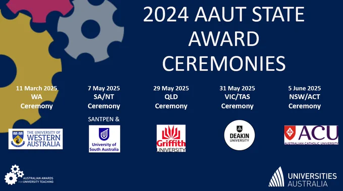 Graphic listing the 2024 AAUT State Award Ceremonies with dates and host universities.

11 March 2025 – WA Ceremony, hosted by The University of Western Australia
7 May 2025 – SA/NT Ceremony, hosted by University of South Australia and SANTPEN
29 May 2025 – QLD Ceremony, hosted by Griffith University
31 May 2025 – VIC/TAS Ceremony, hosted by Deakin University
5 June 2025 – NSW/ACT Ceremony, hosted by Australian Catholic University
Logos of each host university are displayed, along with the AAUT and Universities Australia logos. 