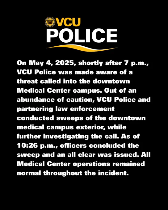 On May 4, 2025, shortly after 7 p.m., VCU Police was made aware of a threat called into the downtown Medical Center campus. Out of an abundance of caution, VCU Police and partnering law enforcement conducted sweeps of the downtown medical campus exterior, while further investigating the call. As of 10:26 p.m., officers concluded the sweep and an all clear was issued. All Medical Center operations remained normal throughout the incident.