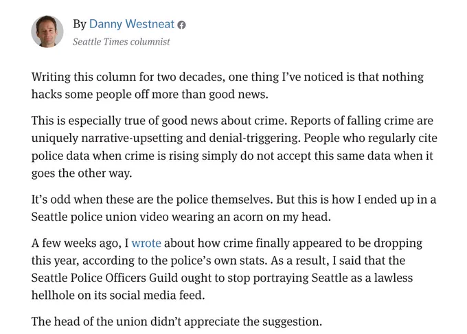 By Danny Westneat @
Seattle Times columnist
Writing this column for two decades, one thing I've noticed is that nothing
hacks some people off more than good news.
This is especially true of good news about crime. Reports of falling crime are
uniquely narrative-upsetting and denial-triggering. People who regularly cite
police data when crime is rising simply do not accept this same data when it
goes the other way.
It's odd when these are the police themselves. But this is how I ended up in a
Seattle police union video wearing an acorn on my head.
A few weeks ago, I wrote about how crime finally appeared to be dropping
this year, according to the police's own stats. As a result, I said that the
Seattle Police Officers Guild ought to stop portraying Seattle as a lawless
hellhole on its social media feed.
The head of the union didn't appreciate the suggestion.