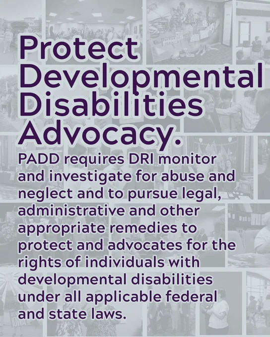 Protect Developmental Disabilities Advocacy. PADD requires DRI monitor and investigate for abuse and neglect and to pursue legal, administrative and other appropriate remedies to protect and advocates for the rights of individuals with developmental disabilities under all applicable federal and state laws.