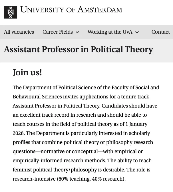 
The Department of Political Science of the Faculty of Social and Behavioural Sciences invites applications for a tenure track Assistant Professor in Political Theory. Candidates should have an excellent track record in research and should be able to teach courses in the field of political theory as of 1 January 2026. The Department is particularly interested in scholarly profiles that combine political theory or philosophy research questions—normative or conceptual—with empirical or empirically-informed research methods. The ability to teach feminist political theory/philosophy is desirable. The role is research-intensive (60% teaching, 40% research).   