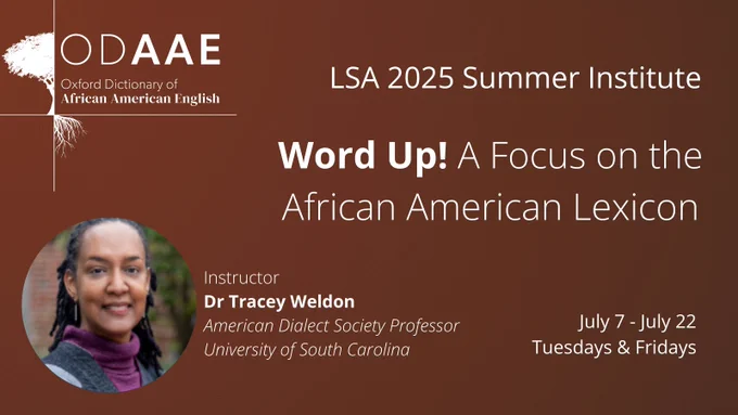 ODAAE Oxford Dictionary of African American English
Part of LSA 2025 Summer Institute: Word Up! A Focus on the African American Lexicon
Led by Instructor Dr Tracey Weldon, American Dialect Society Professor for University of South Carolina
July 7 to July 22 on Tuesdays and Fridays
