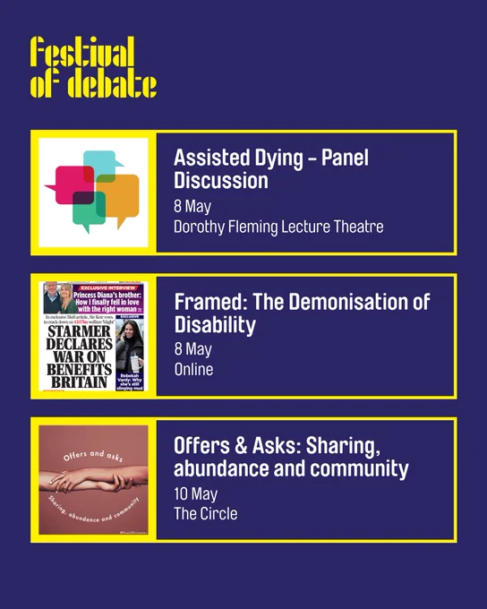 A blue digital graphic in the same style, with the Festival of Debate logo at the top. The text reads: 

"Assisted Dying - Panel Discussion
8 May
Dorothy Fleming Lecture Theatre

Framed: The Demonisation of Disability
8 May
Online

Offers & Asks: Sharing, abundance and community
10 May
The Circle"