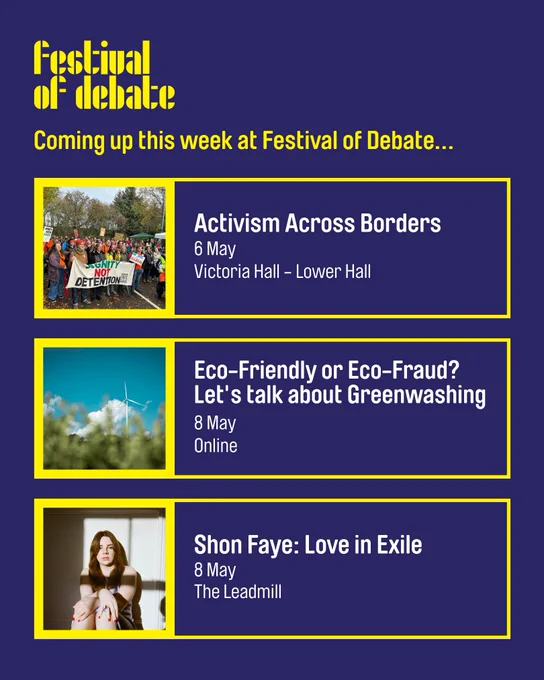 A blue digital graphic with the Festival of Debate logo at the top. The text reads: 'Coming up this week at Festival of Debate...

Activism Across Borders
6 May
Victoria Hall - Lower Hall

Eco -Friendly or Eco-Fraud? Let's talk about Greenwashing
8 May
Online

Shon Faye: Love in Exile
8 May 
The Leadmill"