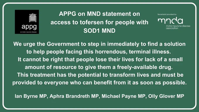 APPG on MND statement on access to tofersen for people with SOD1 MND. It reads: We urge the Government to step in immediately to find a solution to help people facing this horrendous, terminal illness. 
 It cannot be right that people lose their lives for lack of a small amount of resource to give them a freely-available drug. 
 This treatment has the potential to transform lives and must be provided to everyone who can benefit from it as soon as possible.

It is signed by:
Ian Byrne MP, Aphra Brandreth MP, Michael Payne MP, Olly Glover MP
