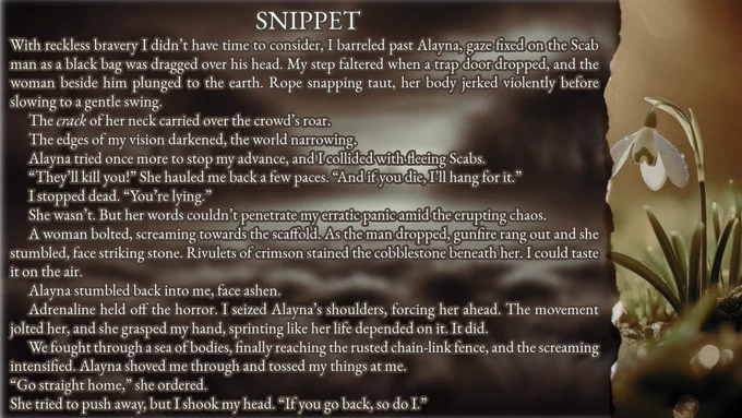 SNIPPET:
With reckless bravery I didn’t have time to consider, I barreled past Alayna, gaze fixed on the Scab man as a black bag was dragged over his head. My step faltered when a trap door dropped, and the woman beside him plunged to the earth. Rope snapping taut, her body jerked violently before slowing to a gentle swing.
	The crack of her neck carried over the crowd’s roar.
	The edges of my vision darkened, the world narrowing.
	Alayna tried once more to stop my advance, and I collided with fleeing Scabs.
	“They’ll kill you!” She hauled me back a few paces. “And if you die, I’ll hang for it.” 
	I stopped dead. “You’re lying.”
	She wasn’t. But her words couldn’t penetrate my erratic panic amid the erupting chaos.
	A woman bolted, screaming towards the scaffold. As the man dropped, gunfire rang out and she stumbled, face striking stone. Rivulets of crimson stained the cobblestone beneath her. I could taste it on the air.
	Alayna stumbled back into me, face ashen.
	Adrenaline held off 