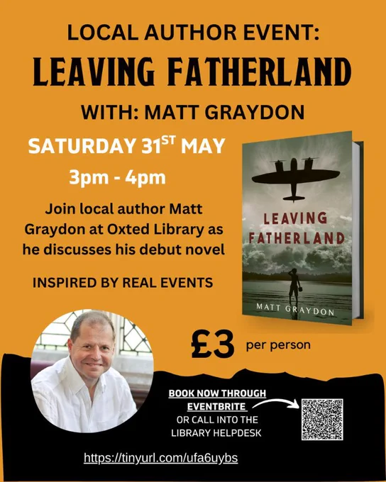 Poster for local author event with Matt Graydon on a mustard yellow/orange background with black and white text saying Local Author Event, Leaving Fatherland with Matt Graydon, Saturday 31st May 3-4pm. Join local author at Oxted Library as he discusses his debut novel inspired by real events. £3 per person - book through Eventbrite (QR code provided) or call into the Helpdesk. A circular photo of author is also provided along with a photo of the front cover of the book.