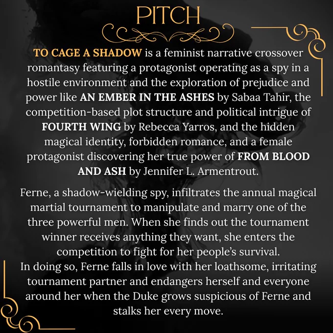 Pitch Card with shadows behind text that reads:

TO CAGE A SHADOW is a feminist narrative crossover romantasy featuring a protagonist operating as a spy in a hostile environment and the exploration of prejudice and power like AN EMBER IN THE ASHES by Sabaa Tahir, the competition-based plot structure and political intrigue of FOURTH WING by Rebecca Yarros, and the hidden magical identity, forbidden romance, and a female protagonist discovering her true power of FROM BLOOD AND ASH by Jennifer L. Armentrout.

Ferne, a shadow-wielding spy, infiltrates the annual magical martial tournament to manipulate and marry one of the three powerful men. When she finds out the tournament winner receives anything they want, she enters the competition to fight for her people’s survival.
In doing so, Ferne falls in love with her loathsome, irritating tournament partner and endangers herself and everyone around her when the Duke grows suspicious of Ferne and stalks her every move.
