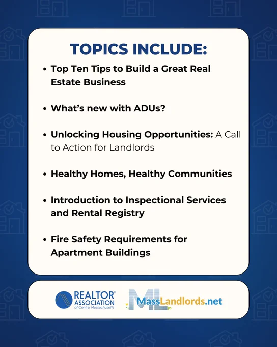 Topics Include:

Top Ten Tips to Build a Great Real Estate Business

What’s new with ADUs?

Unlocking Housing Opportunities: A Call to Action for Landlords

Healthy Homes, Healthy Communities

Introduction to Inspectional Services and Rental Registry

Fire Safety Requirements for Apartment Buildings