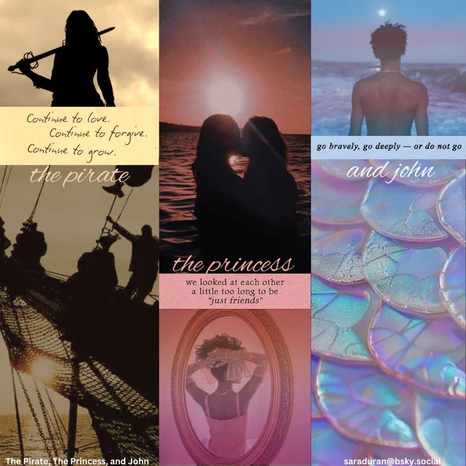 A moodboard showing the pirate (Amir), the princess (Mira), and John.

Amir silhouetted against a cloudy sky with a sword slung over her shoulder and a group of joyful sailors on a pirate ship. She has this quote: 

Continue to love
Continue to forgive
Continue to grow

Mira is shown in the reflection of an ornate mirror. She is wearing long white gloves and a pink ballgown with her hair in a natural updo and the lesbian pride flag is subtly depicted over her photo. There is another photo of two girls kissing in the surf at sunset. Mira has this quote: 

We looked at each other a little too long to be “just friends”

John is shown with his bare back to the viewer, facing the sea with the trans pride flag subtly depicted over his photo. He also has a close up of iridescent mermaid scales and this quote: 

Go bravely, go deeply, or do not go