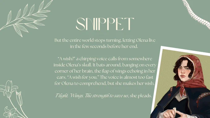 white text over a light green background: SNIPPET
But the entire world stops turning, letting Olena live in the few seconds before her end.
"A wish?" a chirping voice calls from somewhere inside Olena's skull. It bats around, banging on every corner of her brain, the flap of wings echoing in her ears. "A wish for you." The voice is almost too fast for Olena to comprehend, but she makes her wish.
Flight. Wings. The strength to save us, she pleads.
in three of the four corners is white flowers and a spine, in the bottom right is olena: a very pale 15 year old girl who looks incredibly tired. she has dark hair under a silk scarf that’s covered in art of lions and dragonflies. she’s wearing a dark blue cloak and dark dress and is fiddling with a bone.