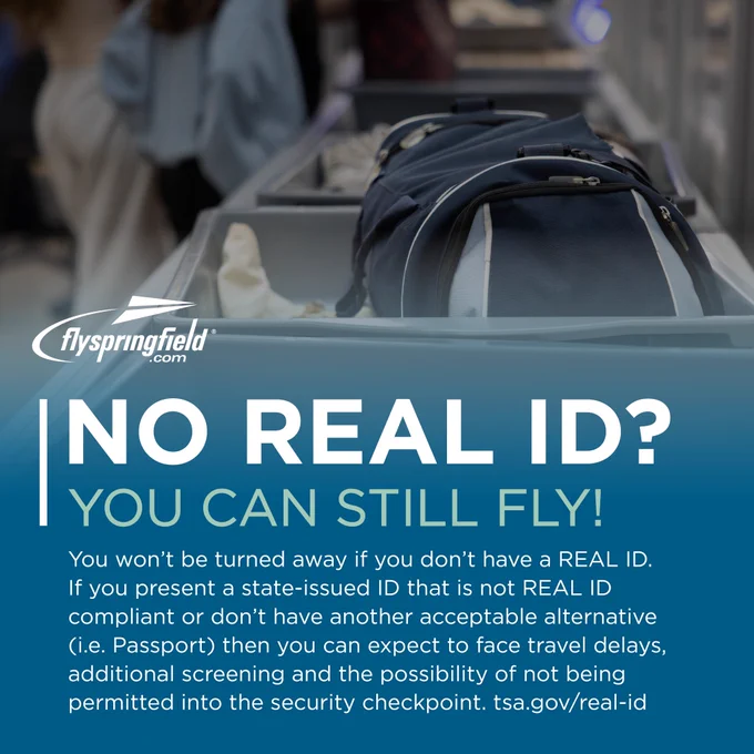 NO REAL ID? You can still fly! You won't be turned away if you don't have a REAL ID. If you present a state-issued ID that is not REAL ID compliant or don't have another acceptable alternative (i.e. Passport) then you can expect to face travel delays, additional screening and the possibility of not being permitted into the security checkpoint. Learn more at www.tsa.gov/real-id