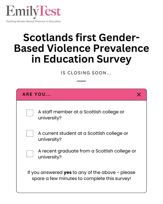 A graphic from Emily Test. Text reads 'Scotlands first Gender-Based Violence Prevalence in Education Survey is closing soon... 

Are you... 

A staff member at a Scottish college or university?

A current student at a Scottish college or university?

A recent graduate from a Scottish college or university?

If you answered yes to any of the above - please spare a few minutes to complete this survey!'