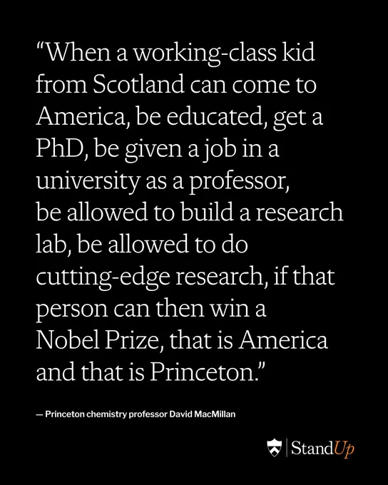 The quote “When a working-class kid from Scotland can come to America, be educated, get a PhD, be given a job in a university as a professor, be allowed to build a research lab, be allowed to do
cutting-edge research, if that person can then win a Nobel Prize, that is America and that is Princeton.” attributed Princeton chemistry professor David MacMillan
