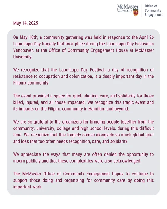 On May 10th, a community gathering was held in response to the April 26 Lapu-Lapu Day tragedy that took place during the Lapu-Lapu-Day Festival in Vancouver at the Office of Community Engagement House (OCE) at McMaster University (MU). 

We recognize that the Lapu-Lapu Day Festival, a day of recognition of resistance to occupation and colonization, is a deeply important day in the Filipinx community. 

The event provided a space for grief, sharing, care, and solidarity for those killed, injured, and all those impacted. We recognize this tragic event and its impacts on the Filipinx community in Hamilton and beyond. 

We are so grateful to the organizers for bringing people together from the community, university, college and high school levels, during this difficult time. We recognize that this tragedy comes alongside so much global grief and loss that too often needs recognition, care, and solidarity. 

We appreciate the ways that many are often denied the opportunity to mourn publicl