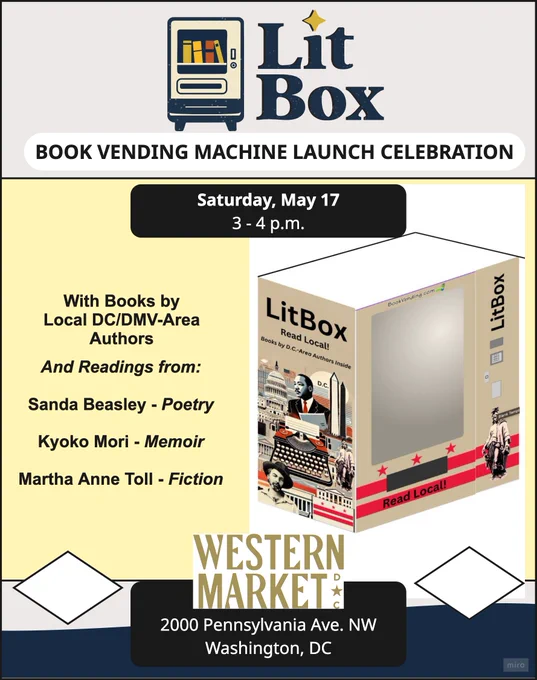 Text - Lit Box: Book Vending Machine Launch Celebration
Saturday, May 17, 3-4 p.m.
With Books by Local DC/DMV-area Authors
And Readings from:

Sandra Beasley - Poetry
Kyoko Mori - Memoir
Martha Anne Toll - Fiction

Western Market
2000 Pennsylvania Ave., NW
Washington, DC

Graphic of LitBox shows an open-window front (inside blank) with a decorative edge based on the D.C. flag. 

Side of LitBox shows a collage of iconic DC images including the Washington Monument, Capitol, Walt Whitman, and Martin Luther King Jr, with a typewriter superimposed in the center. 