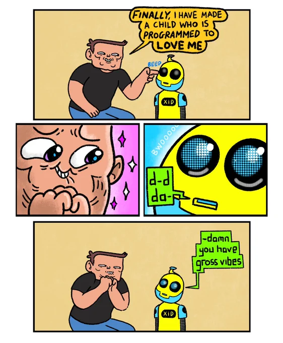 4 panel comic

Panel 1: Elon Musk standing next to a little robot kid somebody else has made.
Elon Musk: Finally I have made a child who is programmed to love me. (he switches on the robot kid)

Panel 2: Close up of Elon looking disgustingly optimistic

Panel 3: Close up of the robot booting up.
Robot kid: d-d-da-

Panel 4: Robot kid (seeing Elon for the first time): damn you have gross vibes