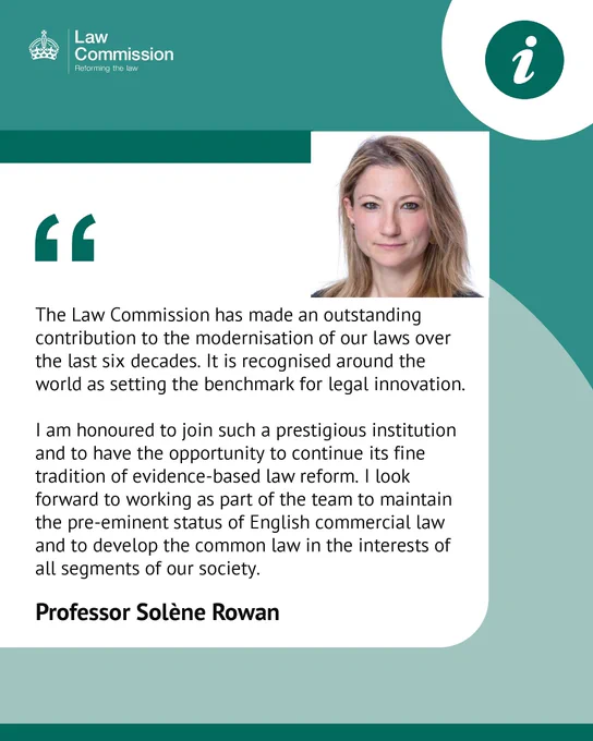 Professor Solène Rowan said,

“The Law Commission has made an outstanding contribution to the modernisation of our laws over the last six decades. It is recognised around the world as setting the benchmark for legal innovation.

“I am honoured to join such a prestigious institution and to have the opportunity to continue its fine tradition of evidence-based law reform. I look forward to working as part of the team to maintain the pre-eminent status of English commercial law and to develop the common law in the interests of all segments of our society.”