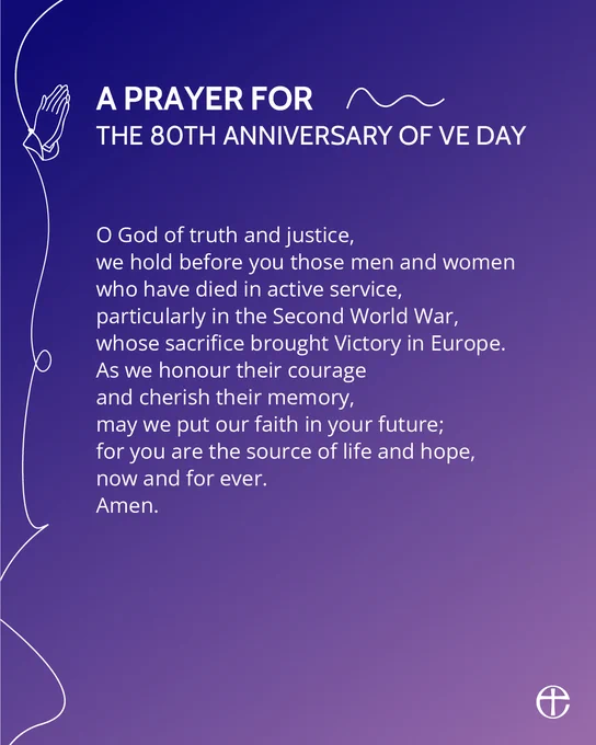 A PRAYER FOR THE 80TH ANNIVERSARY OF VE DAY

O God of truth and justice, 
we hold before you those men and women
who have died in active service,
particularly in the Second World War,
whose sacrifice brought Victory in Europe. 
As we honour their courage
and cherish their memory, 
may we put our faith in your future;
for you are the source of life and hope, 
now and for ever. 
Amen.