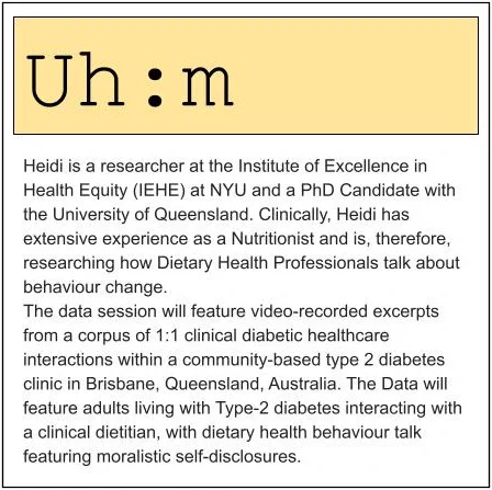 Heidi is a researcher at the Institute of Excellence in Health Equity (IEHE) at NYU and a PhD Candidate with the University of Queensland. Clinically, Heidi has extensive experience as a Nutritionist and is, therefore, researching how Dietary Health Professionals talk about behaviour change.
The data session will feature video-recorded excerpts from a corpus of 1:1 clinical diabetic healthcare interactions within a community-based type 2 diabetes clinic in Brisbane, Queensland, Australia. The Data will feature adults living with Type-2 diabetes interacting with a clinical dietitian, with dietary health behaviour talk featuring moralistic self-disclosures.
