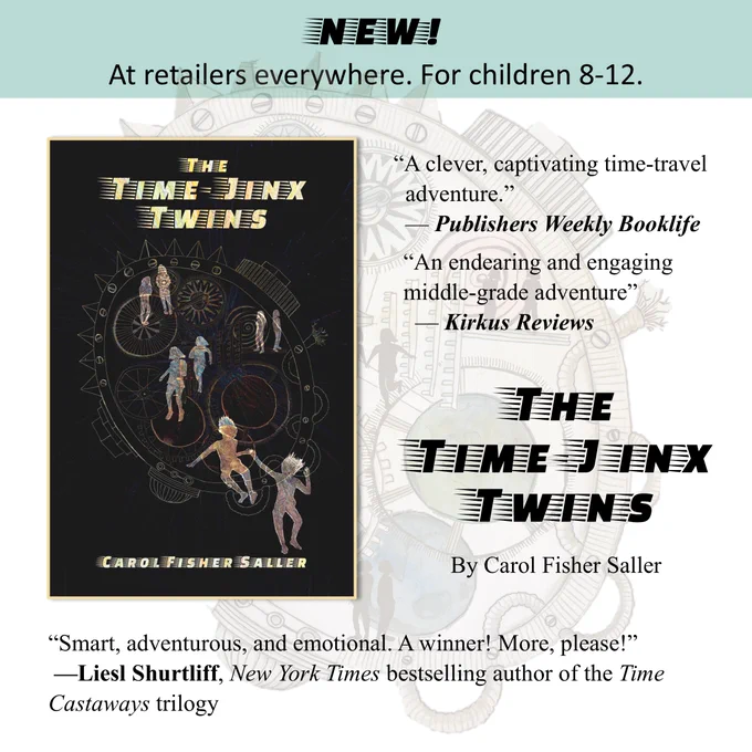NEW! 
At retailers everywhere. For children 8-12.
The Time-Jinx Twins
By Carol Fisher Saller
“A clever, captivating time-travel
  adventure.” 
  — Publishers Weekly Booklife
“An endearing and engaging middle-grade adventure” 
  — Kirkus Reviews
“Smart, adventurous, and emotional. A winner! More, please!” 
 —Liesl Shurtliff, New York Times bestselling author of the Time Castaways trilogy 