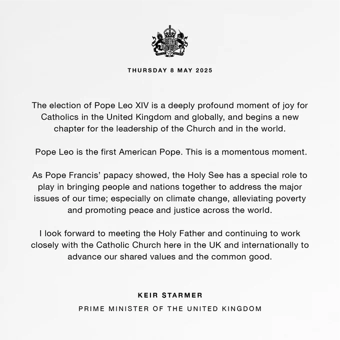The election of Pope Leo XIV is a deeply profound moment of joy for Catholics in the United Kingdom and globally, and begins a new chapter for the leadership of the Church and in the world.

 Pope Leo is the first American Pope. This is a momentous moment.

As Pope Francis’ papacy showed, the Holy See has a special role to play in bringing people and nations together to address the major issues of our time; especially on climate change, alleviating poverty and promoting peace and justice across the world.
 
I look forward to meeting the Holy Father and continuing to work closely with the Catholic Church here in the UK and internationally to advance our shared values and the common good.