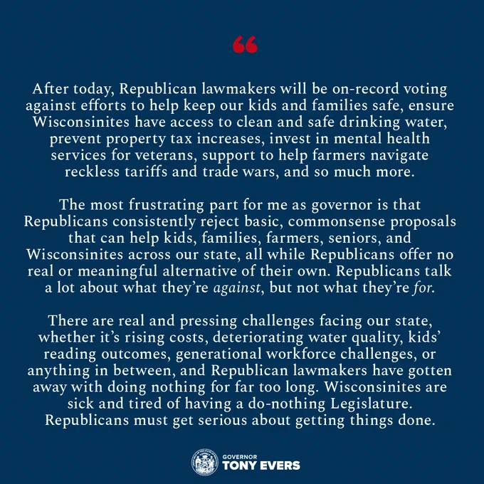 After today, Republican lawmakers will be on-record voting against efforts to help keep our kids and families safe, ensure Wisconsinites have access to clean and safe drinking water, prevent property tax increases, invest in mental health services for veterans, support to help farmers navigate reckless tariffs and trade wars, and so much more. 
“The most frustrating part for me as governor is that Republicans consistently reject basic, commonsense proposals that can help kids, families, farmers, seniors, and Wisconsinites across our state, all while Republicans offer no real or meaningful alternative of their own. Republicans talk a lot about what they’re against, but not what they’re for,” Gov. Evers said. “There are real and pressing challenges facing our state, whether it’s rising costs, deteriorating water quality, kids’ reading outcomes, generational workforce challenges, or anything in between, and Republican lawmakers have gotten away with doing nothing for far too long.... 