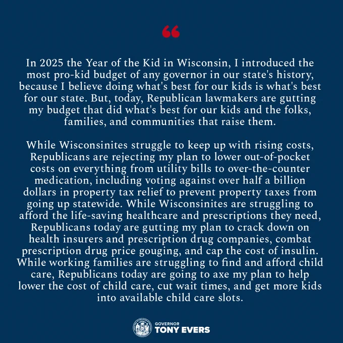 In 2025 the Year of the Kid in Wisconsin, I introduced the most pro-kid budget of any governor in our state's history, because I believe doing what's best for our kids is what’s best for our state. But, today, Republican lawmakers are gutting my budget that did what's best for our kids and the folks, families, and communities that raise them. While Wisconsinites struggle to keep up with rising costs, Republicans are rejecting my plan to lower out-of-pocket costs on everything from utility bills to over-the-counter medication, including voting against over half a billion dollars in property tax relief to prevent property taxes from going up statewide. While Wisconsinites are struggling to afford the life-saving healthcare and prescriptions they need, Republicans today are gutting my plan to crack down on health insurers and prescription drug companies, combat prescription drug price gouging, and cap the cost of insulin. While working families are struggling to find and afford child care