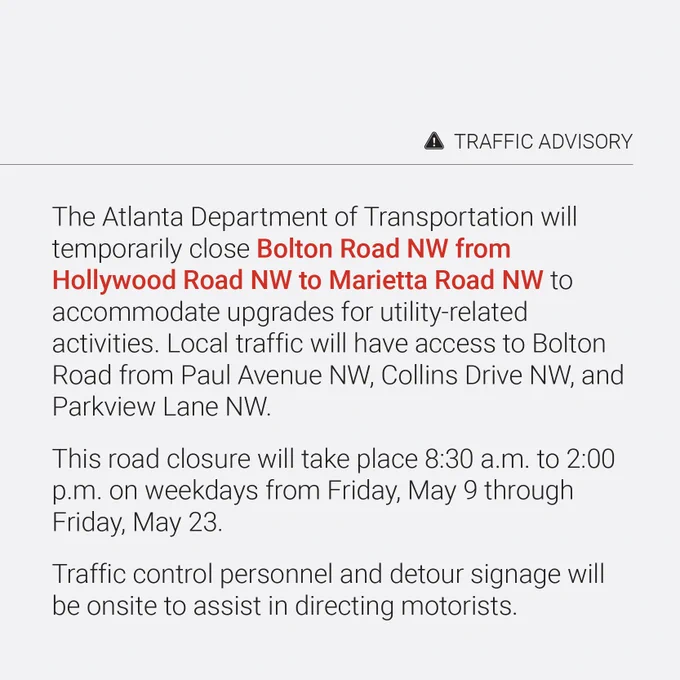 The Atlanta Department of Transportation will temporarily close Bolton Road Northwest from Hollywood Road Northwest to Marietta Road Northwest to accommodate upgrades for utility-related activities. Local traffic will have access to Bolton Road from Paul Avenue Northwest, Collins Drive Northwest, and Parkview Lane Northwest.

This road closure will take place 8:30 a.m. to 2:00 p.m. on weekdays from Friday, May 9th through Friday, May 23rd.

Traffic control personnel and detour signage will be onsite to assist in directing motorists. 