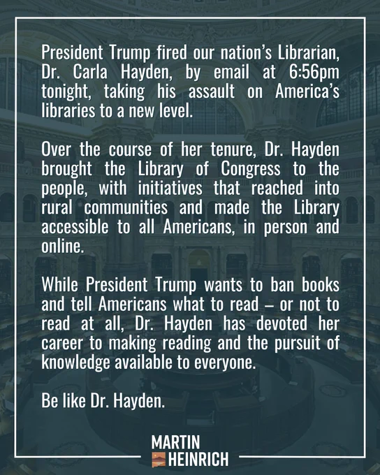 President Trump fired our nation’s Librarian, Dr. Carla Hayden, by email at 6:56pm tonight, taking his assault on America’s libraries to a new level. 

Over the course of her tenure, Dr. Hayden brought the Library of Congress to the people, with initiatives that reached into rural communities and made the Library accessible to all Americans, in person and online. 

While President Trump wants to ban books and tell Americans what to read – or not to read at all, Dr. Hayden has devoted her career to making reading and the pursuit of knowledge available to everyone.

Be like Dr. Hayden.
