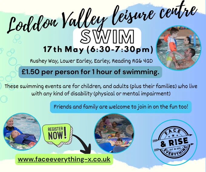 Loddon Valley Leisure Centre. Swim. 17 May (6.30-7.30pm). Rushey Way, Lower Earley, Reading RG6 4GD. £1.50 per person for 1 hour of swimming. These swimming events are for children and adults (plus their families) who live with any kind of disability (physical or mental) impairment. Friends and family are welcome to join in the fun too! Register now! www.faceeverthing-x.co.uk. Face Everything & Rise logo