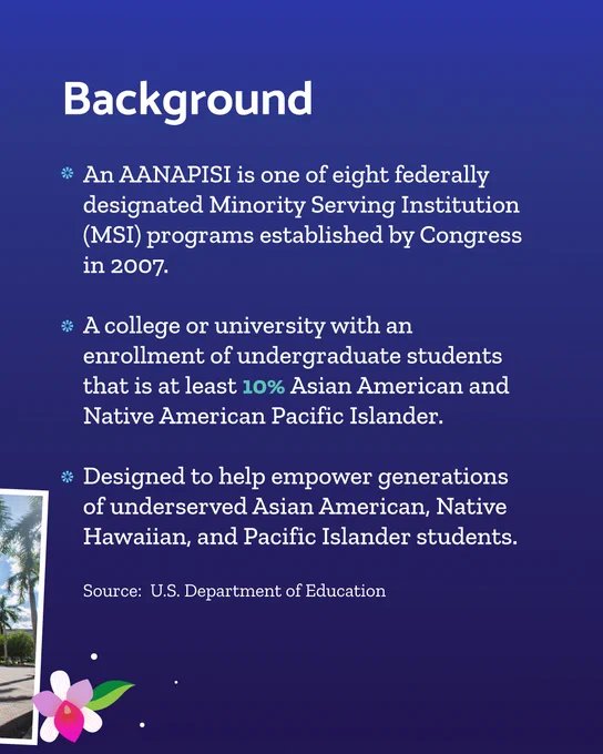 “Background: An AANAPISI is one of eight federally designated Minority Serving Institution (MSI) programs established by Congress in 2007. A college or university with an enrollment of undergraduate students that is at least 10% Asian American and Native American Pacific Islander. Designated to help empower generations of underserved Asian American, Native Hawaiian, and Pacific Islander students. Source: U.S. Department of Education” over the same background with a pink and white illustrated flower accenting the bottom left of the image.