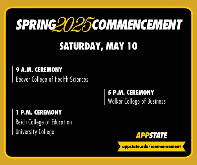 Spring 2025 Commencement schedule for Appalachian State University on Saturday, May 10. 9 A.M. ceremony for the Beaver College of Health Sciences, 1 P.M. ceremony for the  Reich College of Education and University College, 5 P.M. ceremony for the Walker College of Business. More details at appstate.edu/commencement on a yellow background.
