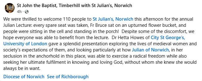 Screenshot from the parish facebook of text saying:

We were thrilled to welcome 110 people to St Julian's, Norwich this afternoon for the annual Julian Lecture: every spare seat was taken, Fr Bruce sat on an upturned flower bucket, and people were sitting in the cell and standing in the porch! Despite some of the discomfort, we hope everyone was able to benefit from the lecture. Dr Hetta Howes of City St George’s, University of London gave a splendid presentation exploring the lives of medieval women and society's expectations of them, and looking particularly at how Julian of Norwich, in her seclusion in the anchorhold in this place, was able to exercise a radical freedom while also seeking her ultimate fulfilment in knowing and loving God, without whom she knew she would always be in want.