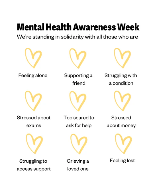 Mental Health Awareness Week
We're standing in solidarity with all those who are:

Feeling alone 
Supporting a friend
Struggling with a condition 
Stressed about exams 
Too scared to ask for help
Stressed about money 
Struggling to access support 
Grieving a loved one
Feeling lost