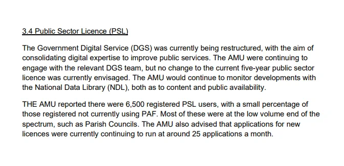 3.4 Public Sector Licence (PSL)

The Government Digital Service (DGS) was currently being restructured, with the aim of consolidating digital expertise to improve public services. The AMU were continuing to engage with the relevant DGS team, but no change to the current five-year public sector licence was currently envisaged. The AMU would continue to monitor developments with the National Data Library (NDL), both as to content and public availability.

THE AMU reported there were 6,500 registered PSL users, with a small percentage of those registered not currently using PAF. Most of these were at the low volume end of the spectrum, such as Parish Councils. The AMU also advised that applications for new licences were currently continuing to run at around 25 applications a month.