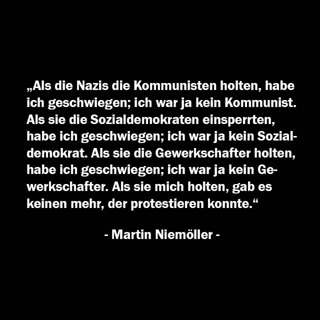Martin Niemöller:
„Als die Nazis die Kommunisten holten, habe ich geschwiegen; ich war ja kein Kommunist.
Als sie die Sozialdemokraten einsperrten, habe ich geschwiegen; Ich war ja kein Sozialdemokrat.
Als sie die Gewerkschafter holten, habe ich geschwiegen; ich war ja kein Gewerkschafter.
Als sie die Juden holten, habe ich geschwiegen; ich war ja kein Jude.
Als sie mich holten, gab es keinen mehr, der protestieren konnte.“